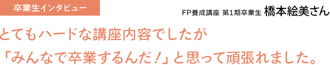 FP養成講座 第1期卒業生 橋本絵美さん / とてもハードな内容でしたが「みんなで卒業するんだ！」と思ってがんばれました。