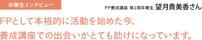 FP養成講座 第1期卒業生 望月貴美香さん / FPとして本格的に活動を始めた今、養成講座での出会いがとても助けになっています。